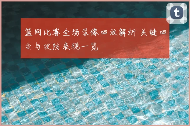 篮网比赛全场录像回放解析 关键回合与攻防表现一览