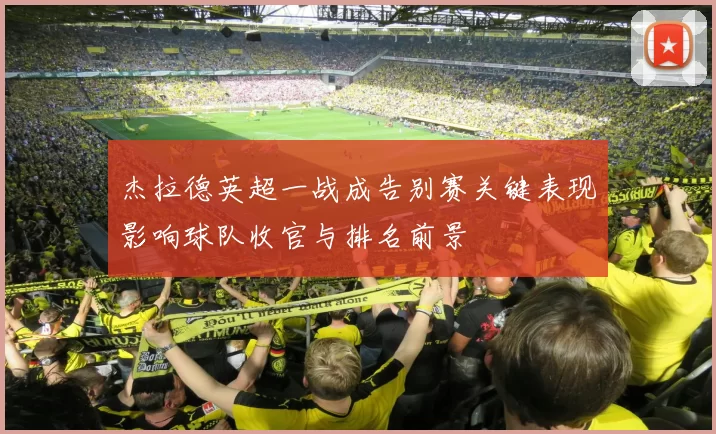 杰拉德英超一战成告别赛关键表现影响球队收官与排名前景
