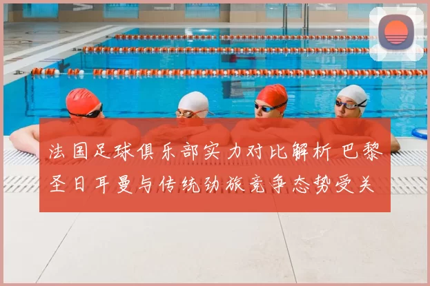 法国足球俱乐部实力对比解析 巴黎圣日耳曼与传统劲旅竞争态势受关注