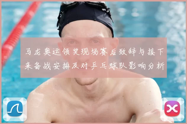马龙奥运领奖现场赛后致辞与接下来备战安排及对乒乓球队影响分析