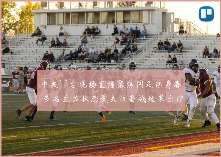 中央13台现场直播聚焦国足热身赛 多名主力状态受关注备战结果出炉