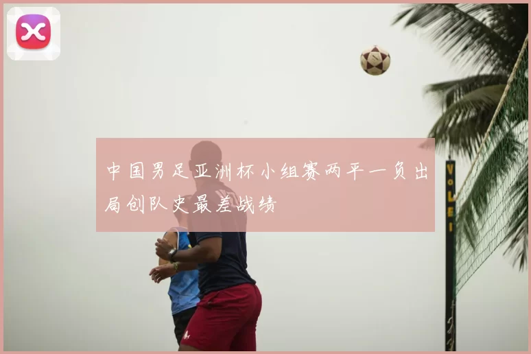 中国男足亚洲杯小组赛两平一负出局创队史最差战绩