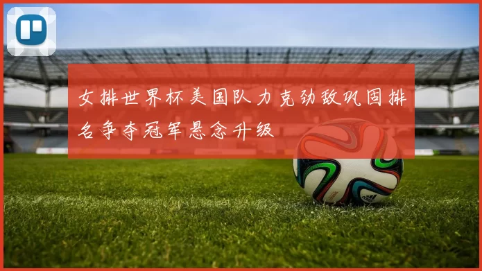 女排世界杯美国队力克劲敌巩固排名争夺冠军悬念升级