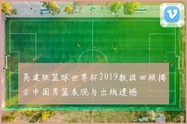 易建联篮球世界杯2019数据回顾揭示中国男篮表现与出线遗憾