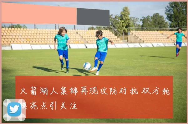火箭湖人集锦再现攻防对抗 双方轮换亮点引关注