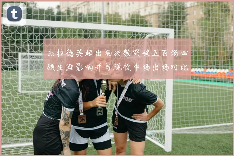 杰拉德英超出场次数突破五百场回顾生涯影响并与现役中场出场对比