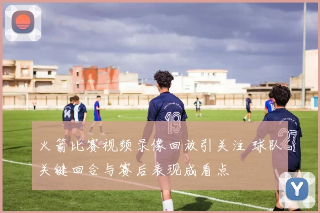 火箭比赛视频录像回放引关注 球队关键回合与赛后表现成看点