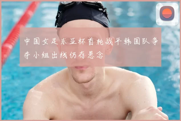 中国女足东亚杯首轮战平韩国队争夺小组出线仍存悬念