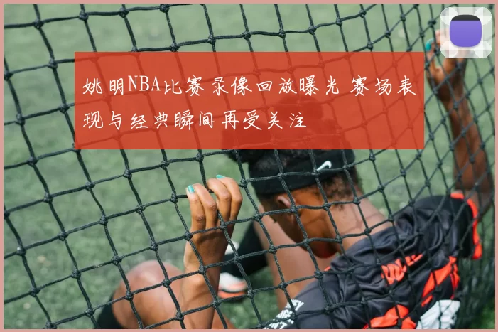 姚明NBA比赛录像回放曝光 赛场表现与经典瞬间再受关注