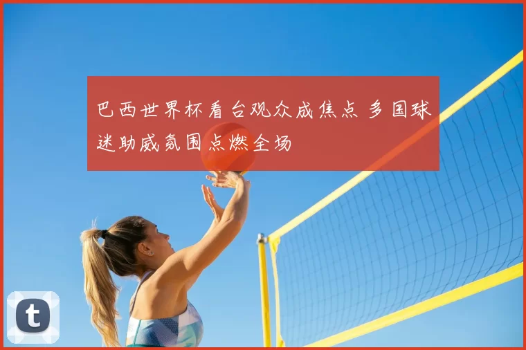 巴西世界杯看台观众成焦点 多国球迷助威氛围点燃全场