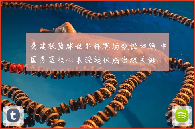 易建联篮球世界杯赛场数据回顾 中国男篮核心表现起伏成出线关键