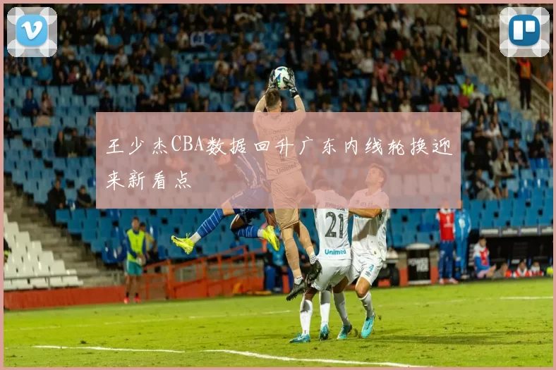 王少杰CBA数据回升广东内线轮换迎来新看点