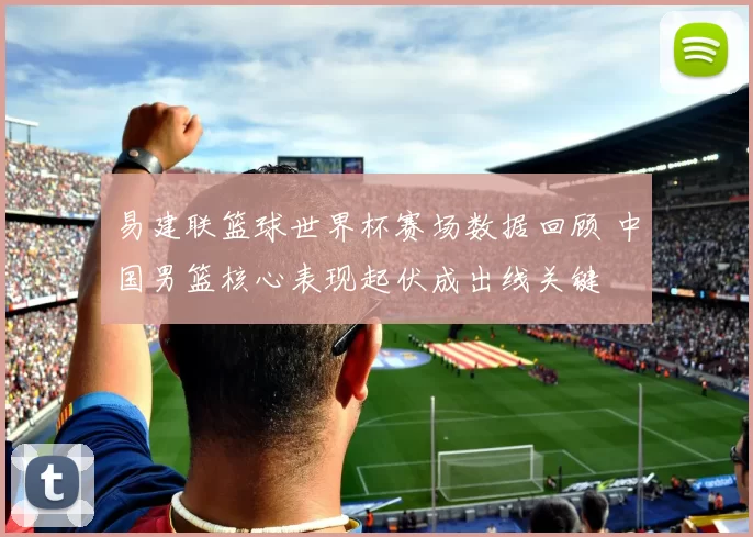 易建联篮球世界杯赛场数据回顾 中国男篮核心表现起伏成出线关键