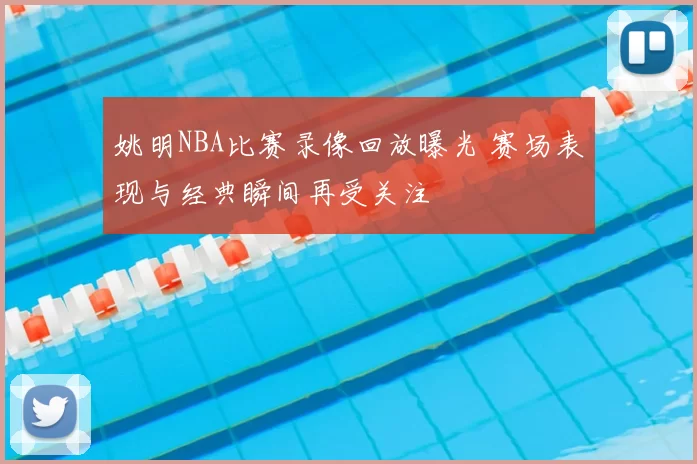 姚明NBA比赛录像回放曝光 赛场表现与经典瞬间再受关注
