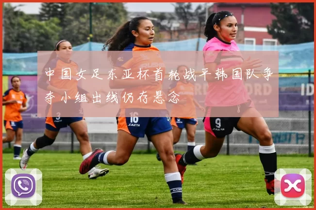 中国女足东亚杯首轮战平韩国队争夺小组出线仍存悬念