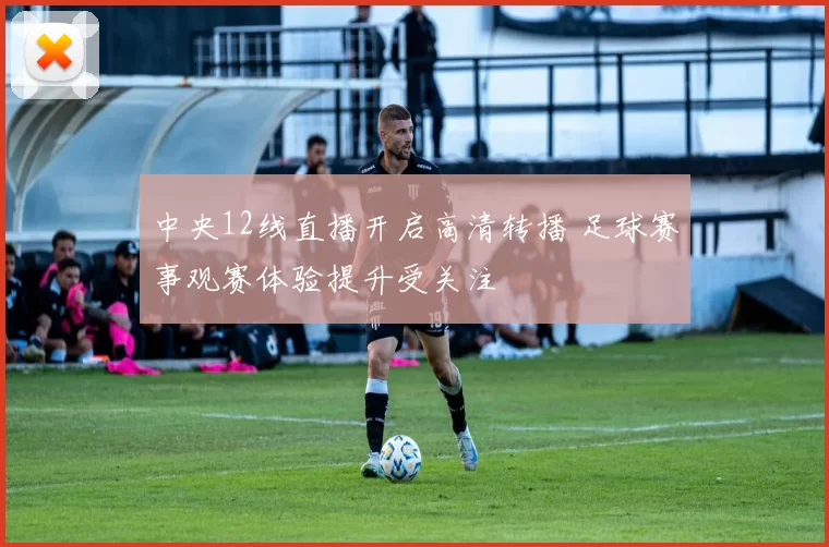 中央12线直播开启高清转播 足球赛事观赛体验提升受关注