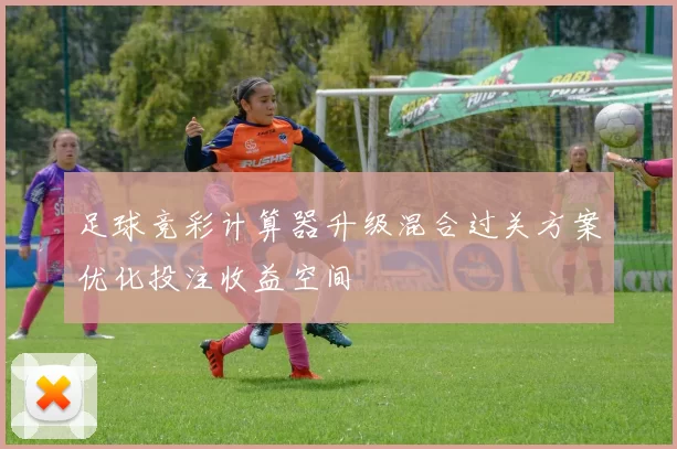 足球竞彩计算器升级混合过关方案优化投注收益空间