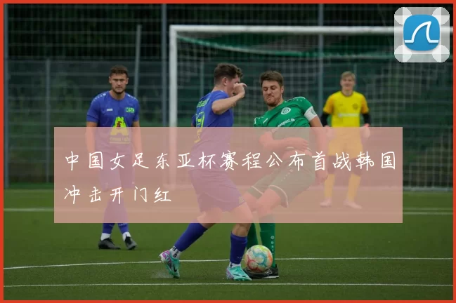 中国女足东亚杯赛程公布首战韩国冲击开门红