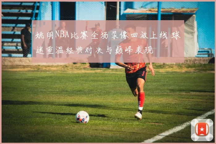 姚明NBA比赛全场录像回放上线 球迷重温经典对决与巅峰表现