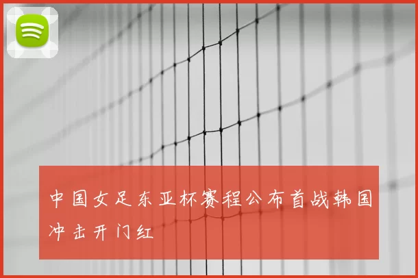 中国女足东亚杯赛程公布首战韩国冲击开门红