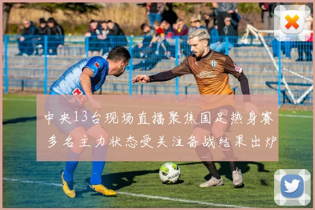 中央13台现场直播聚焦国足热身赛 多名主力状态受关注备战结果出炉