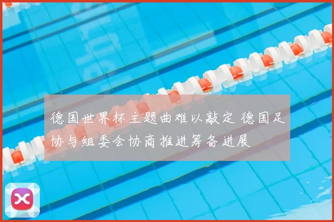 德国世界杯主题曲难以敲定 德国足协与组委会协商推进筹备进展