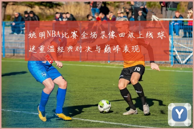 姚明NBA比赛全场录像回放上线 球迷重温经典对决与巅峰表现