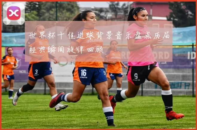 世界杯十佳进球背景音乐盘点历届经典瞬间旋律回顾
