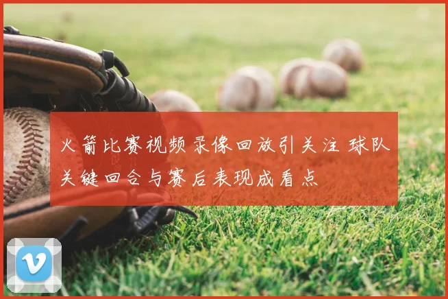 火箭比赛视频录像回放引关注 球队关键回合与赛后表现成看点