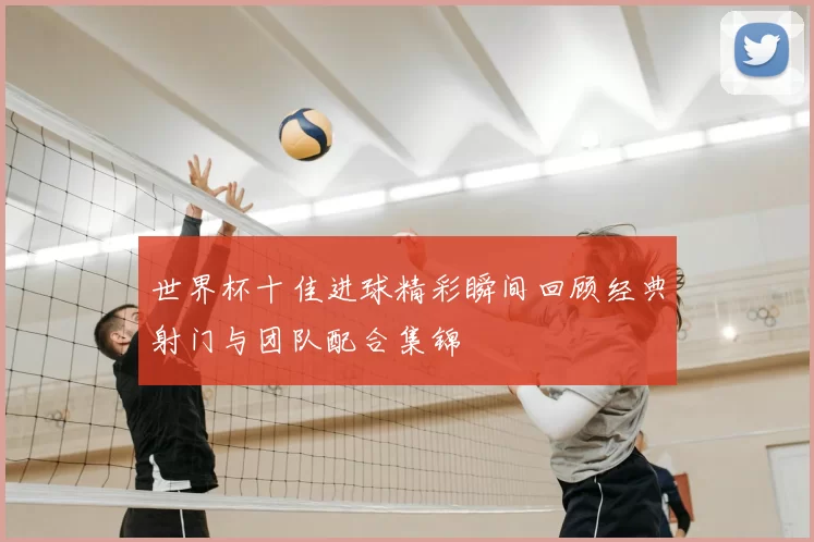 世界杯十佳进球精彩瞬间回顾经典射门与团队配合集锦