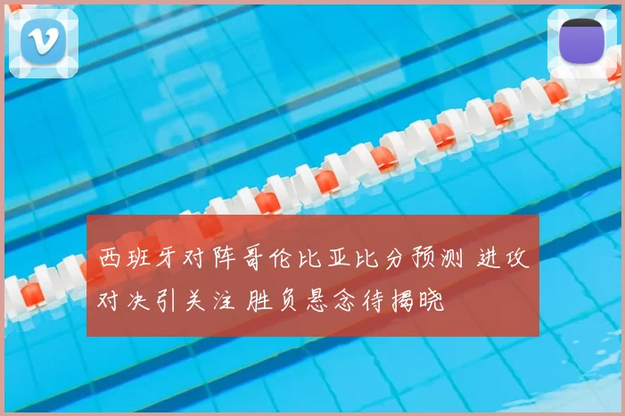 西班牙对阵哥伦比亚比分预测 进攻对决引关注 胜负悬念待揭晓