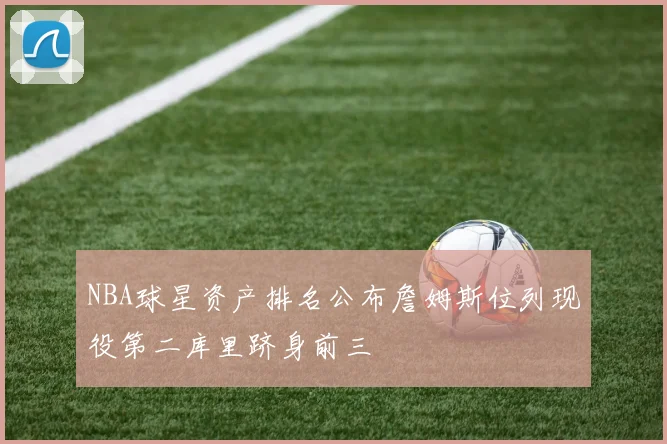 NBA球星资产排名公布詹姆斯位列现役第二库里跻身前三