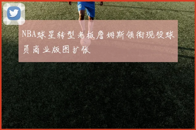 NBA球星转型老板詹姆斯领衔现役球员商业版图扩张