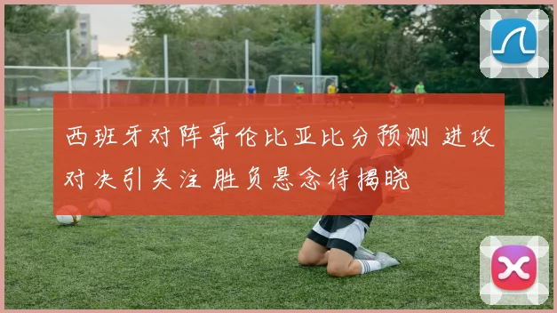 西班牙对阵哥伦比亚比分预测 进攻对决引关注 胜负悬念待揭晓
