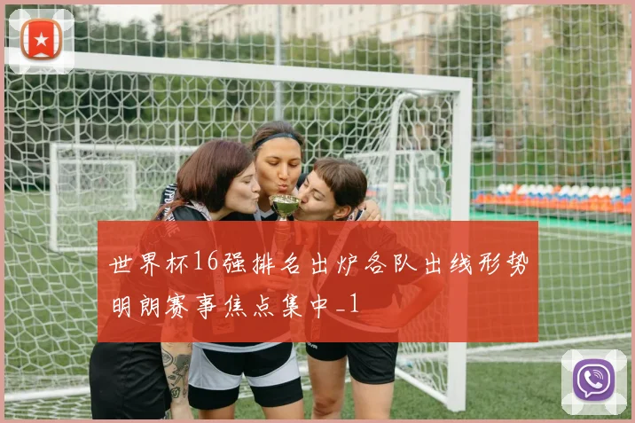 世界杯16强排名出炉各队出线形势明朗赛事焦点集中_1
