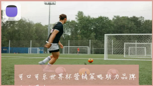 可口可乐世界杯营销策略助力品牌全球曝光