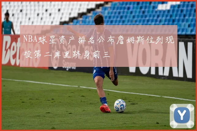 NBA球星资产排名公布詹姆斯位列现役第二库里跻身前三