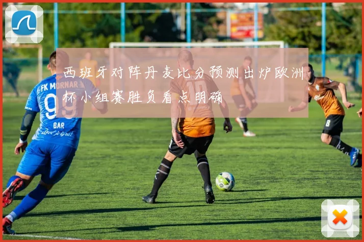 西班牙对阵丹麦比分预测出炉欧洲杯小组赛胜负看点明确