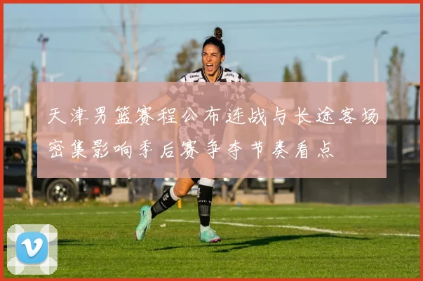 天津男篮赛程公布连战与长途客场密集影响季后赛争夺节奏看点